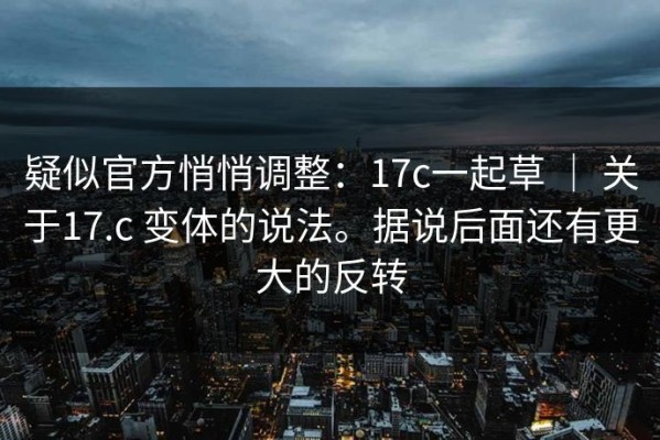 疑似官方悄悄调整：17c一起草 ｜ 关于17.c 变体的说法。据说后面还有更大的反转