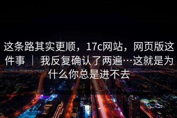 这条路其实更顺，17c网站，网页版这件事 ｜ 我反复确认了两遍…这就是为什么你总是进不去