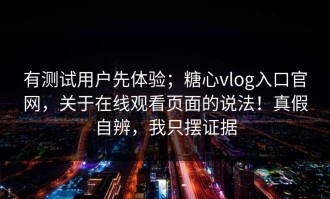 有测试用户先体验；糖心vlog入口官网，关于在线观看页面的说法！真假自辨，我只摆证据