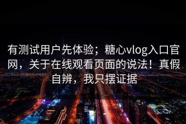 有测试用户先体验；糖心vlog入口官网，关于在线观看页面的说法！真假自辨，我只摆证据