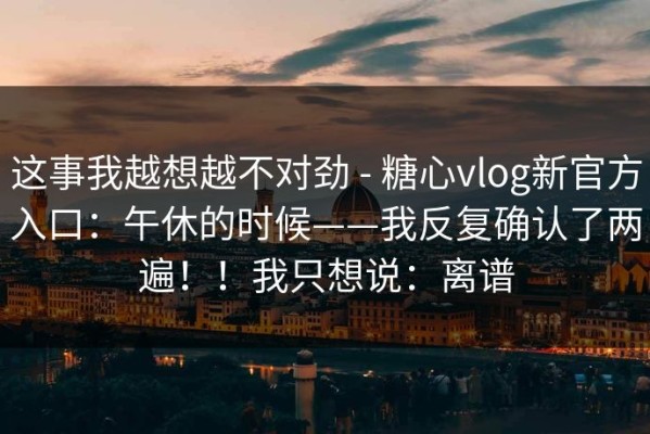 这事我越想越不对劲 - 糖心vlog新官方入口：午休的时候——我反复确认了两遍！！我只想说：离谱