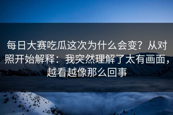 每日大赛吃瓜这次为什么会变？从对照开始解释：我突然理解了太有画面，越看越像那么回事