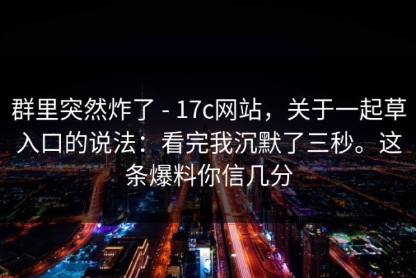 群里突然炸了 - 17c网站，关于一起草入口的说法：看完我沉默了三秒。这条爆料你信几分