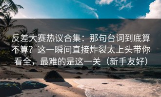 反差大赛热议合集：那句台词到底算不算？这一瞬间直接炸裂太上头带你看全，最难的是这一关（新手友好）
