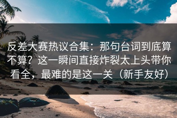 反差大赛热议合集：那句台词到底算不算？这一瞬间直接炸裂太上头带你看全，最难的是这一关（新手友好）
