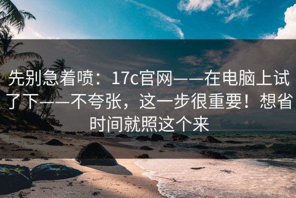 先别急着喷：17c官网——在电脑上试了下——不夸张，这一步很重要！想省时间就照这个来
