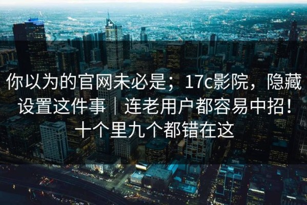你以为的官网未必是；17c影院，隐藏设置这件事｜连老用户都容易中招！十个里九个都错在这