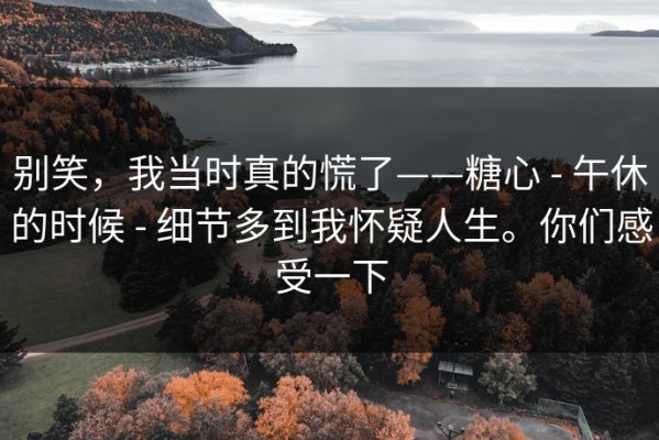 别笑，我当时真的慌了——糖心 - 午休的时候 - 细节多到我怀疑人生。你们感受一下