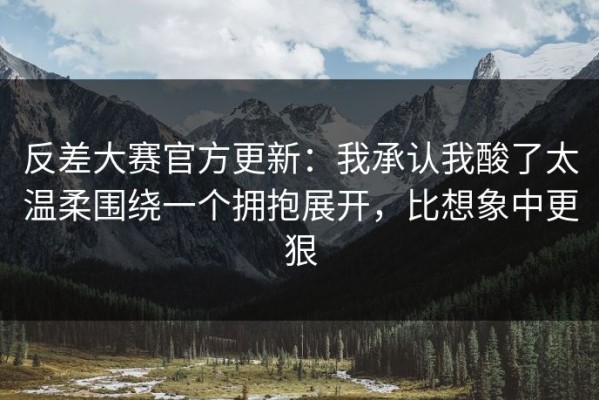 反差大赛官方更新：我承认我酸了太温柔围绕一个拥抱展开，比想象中更狠