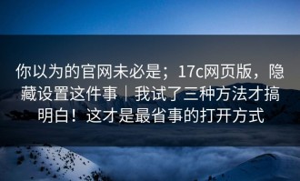 你以为的官网未必是；17c网页版，隐藏设置这件事｜我试了三种方法才搞明白！这才是最省事的打开方式
