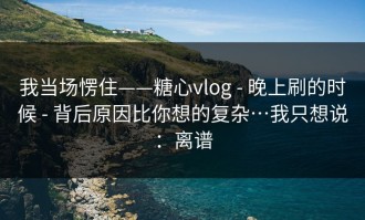 我当场愣住——糖心vlog - 晚上刷的时候 - 背后原因比你想的复杂…我只想说：离谱