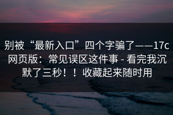 别被“最新入口”四个字骗了——17c网页版：常见误区这件事 - 看完我沉默了三秒！！收藏起来随时用