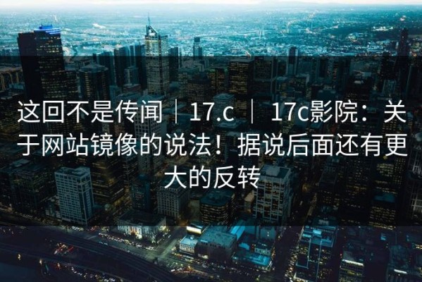 这回不是传闻｜17.c ｜ 17c影院：关于网站镜像的说法！据说后面还有更大的反转