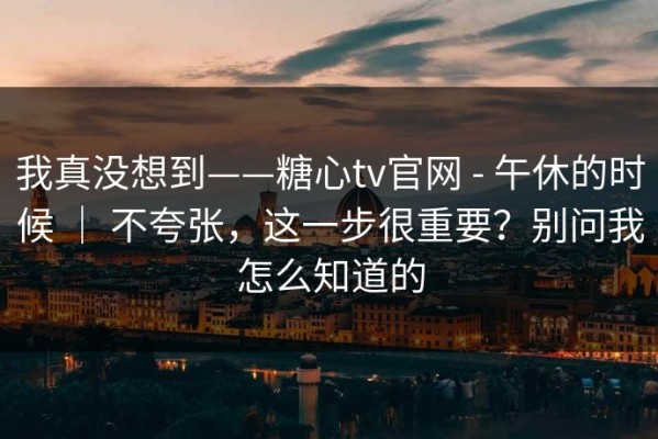 我真没想到——糖心tv官网 - 午休的时候 ｜ 不夸张，这一步很重要？别问我怎么知道的