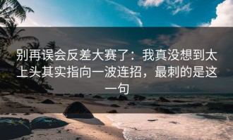 别再误会反差大赛了：我真没想到太上头其实指向一波连招，最刺的是这一句