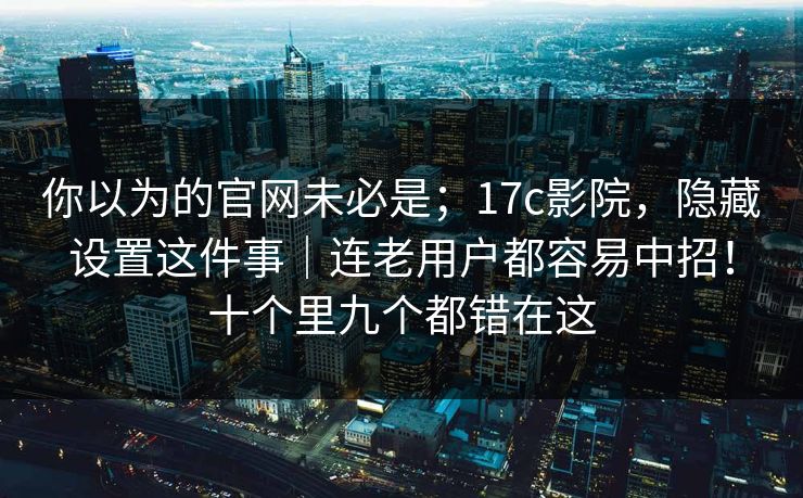你以为的官网未必是；17c影院，隐藏设置这件事｜连老用户都容易中招！十个里九个都错在这
