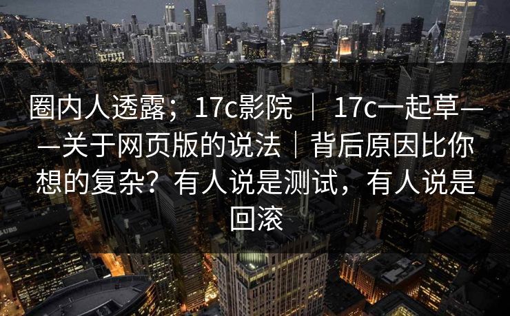 圈内人透露；17c影院 ｜ 17c一起草——关于网页版的说法｜背后原因比你想的复杂？有人说是测试，有人说是回滚