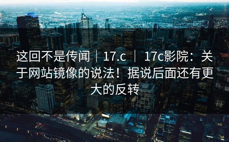 这回不是传闻｜17.c ｜ 17c影院：关于网站镜像的说法！据说后面还有更大的反转