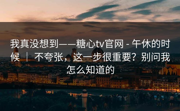 我真没想到——糖心tv官网 - 午休的时候 ｜ 不夸张，这一步很重要？别问我怎么知道的