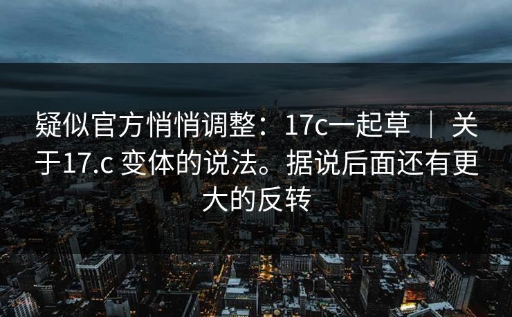 疑似官方悄悄调整：17c一起草 ｜ 关于17.c 变体的说法。据说后面还有更大的反转