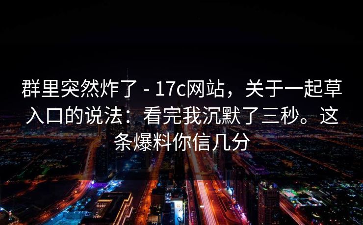 群里突然炸了 - 17c网站，关于一起草入口的说法：看完我沉默了三秒。这条爆料你信几分