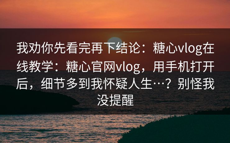 我劝你先看完再下结论：糖心vlog在线教学：糖心官网vlog，用手机打开后，细节多到我怀疑人生…？别怪我没提醒