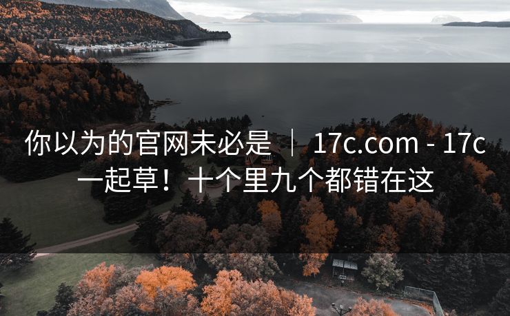 你以为的官网未必是 ｜ 17c.com - 17c一起草！十个里九个都错在这
