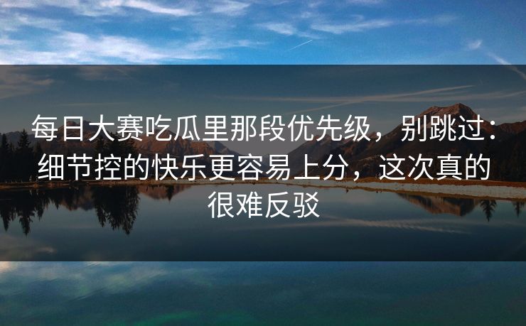 每日大赛吃瓜里那段优先级，别跳过：细节控的快乐更容易上分，这次真的很难反驳