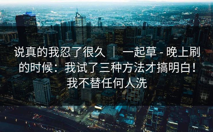 说真的我忍了很久 ｜ 一起草 - 晚上刷的时候：我试了三种方法才搞明白！我不替任何人洗