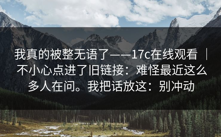 我真的被整无语了——17c在线观看 ｜ 不小心点进了旧链接：难怪最近这么多人在问。我把话放这：别冲动