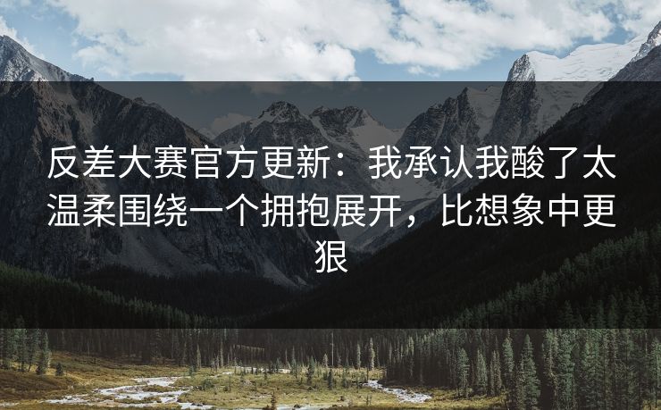 反差大赛官方更新：我承认我酸了太温柔围绕一个拥抱展开，比想象中更狠