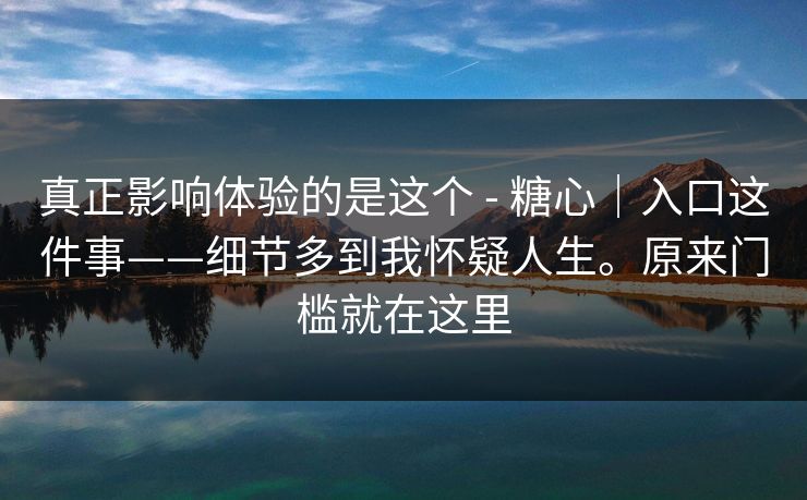 真正影响体验的是这个 - 糖心｜入口这件事——细节多到我怀疑人生。原来门槛就在这里