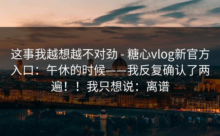 这事我越想越不对劲 - 糖心vlog新官方入口:午休的时候——我反复确认了两遍!!我只想说:离谱 这事我越想越不对劲 - 糖心vlog新官方入口:午休的时候——我反复确认了两遍!!我只想说:离谱
