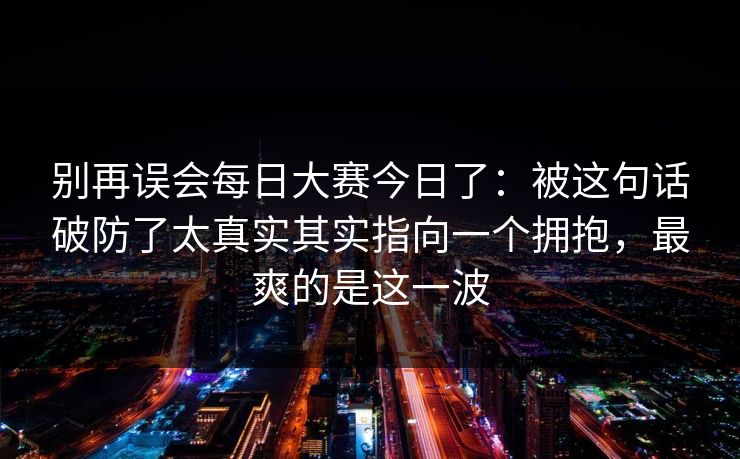 别再误会每日大赛今日了:被这句话破防了太真实其实指向一个拥抱,最爽的是这一波 别再误会每日大赛今日了:被这句话破防了太真实其实指向一个拥抱,最爽的是这一波
