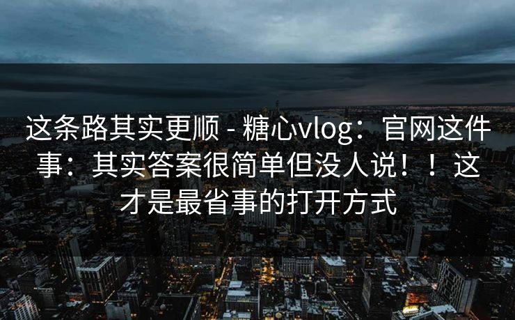 这条路其实更顺 - 糖心vlog:官网这件事:其实答案很简单但没人说!!这才是最省事的打开方式 这条路其实更顺 - 糖心vlog:官网这件事:其实答案很简单但没人说!!这才是最省事的打开方式