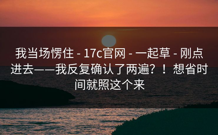 我当场愣住 - 17c官网 - 一起草 - 刚点进去——我反复确认了两遍?!想省时间就照这个来 我当场愣住 - 17c官网 - 一起草 - 刚点进去——我反复确认了两遍?!想省时间就照这个来