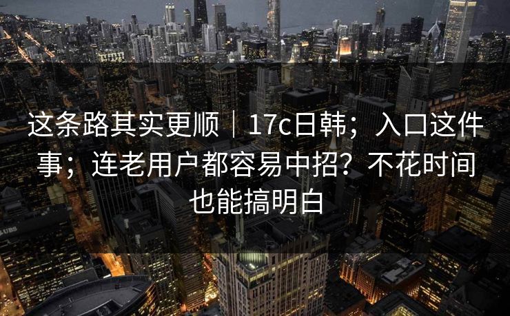 这条路其实更顺|17c日韩;入口这件事;连老用户都容易中招?不花时间也能搞明白 这条路其实更顺|17c日韩;入口这件事;连老用户都容易中招?不花时间也能搞明白
