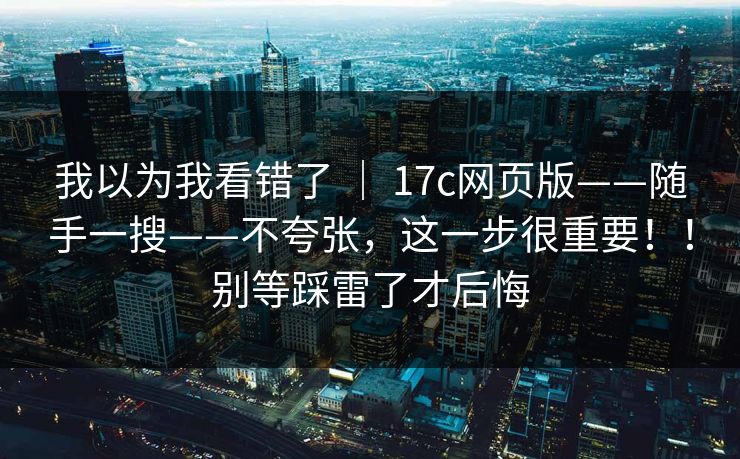 我以为我看错了 ｜ 17c网页版——随手一搜——不夸张，这一步很重要！！别等踩雷了才后悔