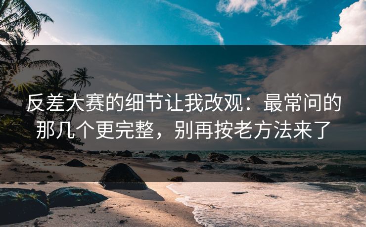 反差大赛的细节让我改观：最常问的那几个更完整，别再按老方法来了