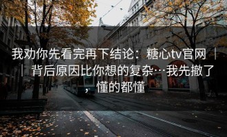 我劝你先看完再下结论：糖心tv官网 ｜ ｜ 背后原因比你想的复杂…我先撤了，懂的都懂