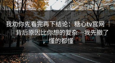 我劝你先看完再下结论：糖心tv官网 ｜ ｜ 背后原因比你想的复杂…我先撤了，懂的都懂