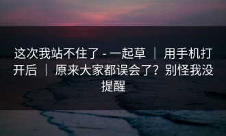 这次我站不住了 - 一起草 ｜ 用手机打开后 ｜ 原来大家都误会了？别怪我没提醒