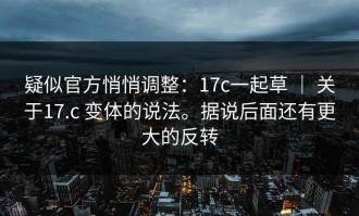 疑似官方悄悄调整：17c一起草 ｜ 关于17.c 变体的说法。据说后面还有更大的反转
