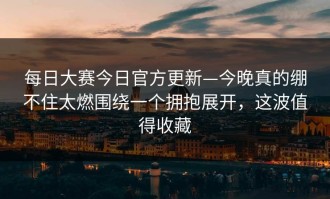 每日大赛今日官方更新—今晚真的绷不住太燃围绕一个拥抱展开，这波值得收藏