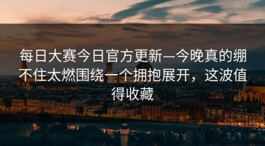 每日大赛今日官方更新—今晚真的绷不住太燃围绕一个拥抱展开，这波值得收藏