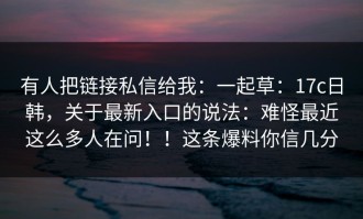 有人把链接私信给我：一起草：17c日韩，关于最新入口的说法：难怪最近这么多人在问！！这条爆料你信几分