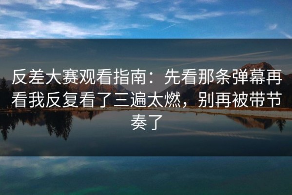 反差大赛观看指南：先看那条弹幕再看我反复看了三遍太燃，别再被带节奏了