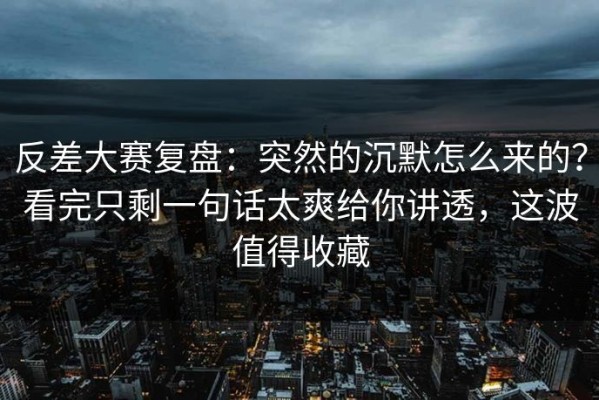 反差大赛复盘：突然的沉默怎么来的？看完只剩一句话太爽给你讲透，这波值得收藏