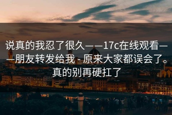 说真的我忍了很久——17c在线观看——朋友转发给我 - 原来大家都误会了。真的别再硬扛了