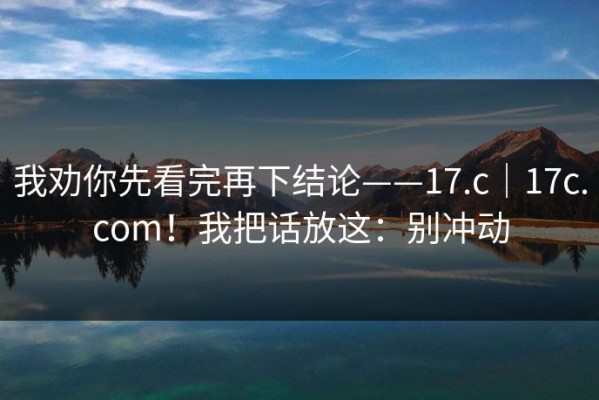 我劝你先看完再下结论——17.c｜17c.com！我把话放这：别冲动